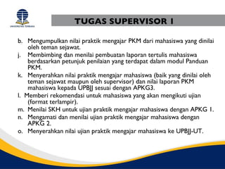TUGAS SUPERVISOR 1

b. Mengumpulkan nilai praktik mengajar PKM dari mahasiswa yang dinilai
    oleh teman sejawat.
j. Membimbing dan menilai pembuatan laporan tertulis mahasiswa
    berdasarkan petunjuk penilaian yang terdapat dalam modul Panduan
    PKM.
k. Menyerahkan nilai praktik mengajar mahasiswa (baik yang dinilai oleh
    teman sejawat maupun oleh supervisor) dan nilai laporan PKM
    mahasiswa kepada UPBJJ sesuai dengan APKG3.
l. Memberi rekomendasi untuk mahasiswa yang akan mengikuti ujian
    (format terlampir).
m. Menilai SKH untuk ujian praktik mengajar mahasiswa dengan APKG 1.
n. Mengamati dan menilai ujian praktik mengajar mahasiswa dengan
    APKG 2.
o. Menyerahkan nilai ujian praktik mengajar mahasiswa ke UPBJJ-UT.
 