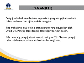 PENGUJI (1)


Penguji adalah dosen dan/atau supervisor yang menguji mahasiswa
dalam melaksanakan ujian praktik mengajar.

Tiap mahasiswa diuji oleh 2 orang penguji yang ditugaskan oleh
UPBJJ-UT. Penguji dapat terdiri dari supervisor dan dosen.

Salah seorang penguji dapat berasal dari guru TK. Namun, penguji
tidak boleh teman sejawat mahasiswa bersangkutan.
 
