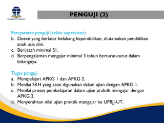 PENGUJI (2)

Persyaratan penguji (selain supervisor)
b. Dosen yang berlatar belakang kependidikan, diutamakan pendidikan
   anak usia dini.
c. Berijazah minimal S1.
d. Berpengalaman mengajar minimal 3 tahun berturut-turut dalam
   bidangnya.

Tugas penguji
a. Mempelajari APKG 1 dan APKG 2.
b. Menilai SKH yang akan digunakan dalam ujian dengan APKG 1.
c. Menilai proses pembelajaran dalam ujian praktik mengajar dengan
   APKG 2.
d. Menyerahkan nilai ujian praktik mengajar ke UPBJJ-UT.
 