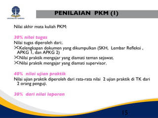PENILAIAN PKM (1)

Nilai akhir mata kuliah PKM:

30% nilai tugas
Nilai tugas diperoleh dari:.
Kelengkapan dokumen yang dikumpulkan (SKH, Lembar Refleksi ,
 APKG 1, dan APKG 2)
Nilai praktik mengajar yang diamati teman sejawat.
Nilai praktik mengajar yang diamati supervisor.

40% nilai ujian praktik
Nilai ujian praktik diperoleh dari rata-rata nilai 2 ujian praktik di TK dari
 2 orang penguji.

30% dari nilai laporan



                                                            15
 