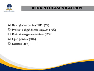 REKAPITULASI NILAI PKM



 Kelengkapan berkas PKM (5%)
 Praktek dengan teman sejawat (10%)
 Praktek dengan supervisor (15%)
 Ujian praktek (40%)
 Laporan (30%)
 