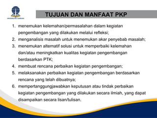 TUJUAN DAN MANFAAT PKP
1. menemukan kelemahan/permasalahan dalam kegiatan
   pengembangan yang dilakukan melalui refleksi;
2. menganalisis masalah untuk menemukan akar penyebab masalah;
3. menemukan alternatif solusi untuk memperbaiki kelemahan
   dan/atau meningkatkan kualitas kegiatan pengembangan
   berdasarkan PTK;
4. membuat rencana perbaikan kegiatan pengembangan;
5. melaksanakan perbaikan kegiatan pengembangan berdasarkan
   rencana yang telah dibuatnya;
6. mempertanggungjawabkan keputusan atau tindak perbaikan
   kegiatan pengembangan yang dilakukan secara ilmiah, yang dapat
   disampaikan secara lisan/tulisan.
 
