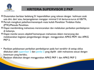 KRITERIA SUPERVISOR 2 PKP

 Diutamakan berlatar belakang S1 kependidikan yang relevan dengan keilmuan anak
  usia dini, dan/ atau, berpengalaman mengajar minimal 3 th berturut-turut di KB/TK,
 Pernah mengikuti pelatihan/menempuh mata kuliah Penelitian Tindakan Kelas
  (PTK)/Metode Penelitian.
 Dapat membimbing mahasiswa merencanakan dan melakukan perbaikan pembelajaran
  di kelasnya.
 Dapat menilai secara objektif kemampuan mahasiswa dalam merancang dan
  melaksanakan kegiatan pengembangan dengan menggunakan APKG PKP1 dan APKG
  PKP 2.


• Penilaian pelaksanaan perbaikan pembelajaran pada hari terakhir di setiap siklus
  dilakukan oleh supervisor 2 dan penilai 2 yang dipilih oleh mahasiswa sesuai dengan
  ketentuan yang berlaku.
• Penilaian dilakukan dengan menggunakan APKG PKP 1 dan APKG PKP 2
 