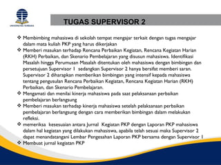 TUGAS SUPERVISOR 2

 Membimbing mahasiswa di sekolah tempat mengajar terkait dengan tugas mengajar
  dalam mata kuliah PKP yang harus dikerjakan
 Memberi masukan terhadap Rencana Perbaikan Kegiatan, Rencana Kegiatan Harian
  (RKH) Perbaikan, dan Skenario Pembelajaran yang disusun mahasiswa. Identifikasi
  Masalah hingga Perumusan Masalah ditentukan oleh mahasiswa dengan bimbingan dan
  persetujuan Supervisor 1 sedangkan Supervisor 2 hanya bersifat memberi saran.
  Supervisor 2 diharapkan memberikan bimbingan yang intensif kepada mahasiswa
  tentang pengusulan Rencana Perbaikan Kegiatan, Rencana Kegiatan Harian (RKH)
  Perbaikan, dan Skenario Pembelajaran.
 Mengamati dan menilai kinerja mahasiswa pada saat pelaksanaan perbaikan
  pembelajaran berlangsung
 Memberi masukan terhadap kinerja mahasiswa setelah pelaksanaan perbaikan
  pembelajaran berlangsung dengan cara memberikan bimbingan dalam melakukan
  refleksi.
 memeriksa kesesuaian antara Jurnal Kegiatan PKP dengan Laporan PKP mahasiswa
  dalam hal kegiatan yang dilakukan mahasiswa, apabila telah sesuai maka Supervisor 2
  dapat menandatangani Lembar Pengesahan Laporan PKP bersama dengan Supervisor 1
 Membuat jurnal kegiatan PKP
 