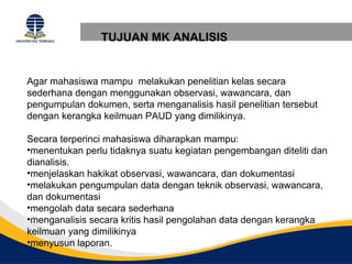 TUJUAN MK ANALISIS


Agar mahasiswa mampu melakukan penelitian kelas secara
sederhana dengan menggunakan observasi, wawancara, dan
pengumpulan dokumen, serta menganalisis hasil penelitian tersebut
dengan kerangka keilmuan PAUD yang dimilikinya.

Secara terperinci mahasiswa diharapkan mampu:
•menentukan perlu tidaknya suatu kegiatan pengembangan diteliti dan
dianalisis.
•menjelaskan hakikat observasi, wawancara, dan dokumentasi
•melakukan pengumpulan data dengan teknik observasi, wawancara,
dan dokumentasi
•mengolah data secara sederhana
•menganalisis secara kritis hasil pengolahan data dengan kerangka
keilmuan yang dimilikinya
•menyusun laporan.
 