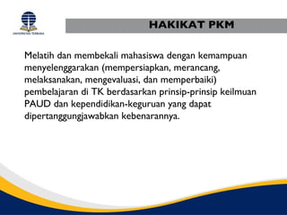 HAKIKAT PKM

Melatih dan membekali mahasiswa dengan kemampuan
menyelenggarakan (mempersiapkan, merancang,
melaksanakan, mengevaluasi, dan memperbaiki)
pembelajaran di TK berdasarkan prinsip-prinsip keilmuan
PAUD dan kependidikan-keguruan yang dapat
dipertanggungjawabkan kebenarannya.
 