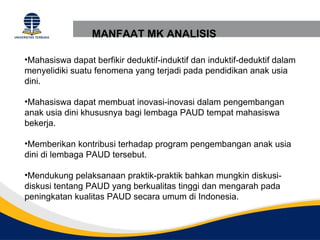 MANFAAT MK ANALISIS

•Mahasiswa dapat berfikir deduktif-induktif dan induktif-deduktif dalam
menyelidiki suatu fenomena yang terjadi pada pendidikan anak usia
dini.

•Mahasiswa dapat membuat inovasi-inovasi dalam pengembangan
anak usia dini khususnya bagi lembaga PAUD tempat mahasiswa
bekerja.

•Memberikan kontribusi terhadap program pengembangan anak usia
dini di lembaga PAUD tersebut.

•Mendukung pelaksanaan praktik-praktik bahkan mungkin diskusi-
diskusi tentang PAUD yang berkualitas tinggi dan mengarah pada
peningkatan kualitas PAUD secara umum di Indonesia.
 