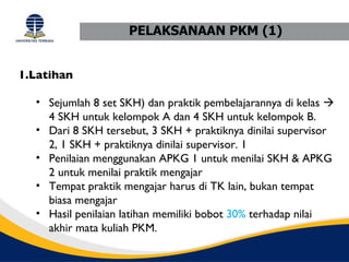 PELAKSANAAN PKM (1)


1.Latihan

  • Sejumlah 8 set SKH) dan praktik pembelajarannya di kelas 
    4 SKH untuk kelompok A dan 4 SKH untuk kelompok B.
  • Dari 8 SKH tersebut, 3 SKH + praktiknya dinilai supervisor
    2, 1 SKH + praktiknya dinilai supervisor. 1
  • Penilaian menggunakan APKG 1 untuk menilai SKH & APKG
    2 untuk menilai praktik mengajar
  • Tempat praktik mengajar harus di TK lain, bukan tempat
    biasa mengajar
  • Hasil penilaian latihan memiliki bobot 30% terhadap nilai
    akhir mata kuliah PKM.
 
