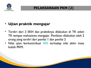 PELAKSANAAN PKM (2)



• Ujian praktik mengajar

• Terdiri dari 2 SKH dan praktiknya dilakukan di TK selain
  TK tempat mahasiswa mengajar. Penilaian dilakukan oleh 2
  orang yang terdiri dari penilai 1 dan penilai 2
• Nilai ujian berkontribusi 40% terhadap nilai akhir mata
  kuliah PKM.
 