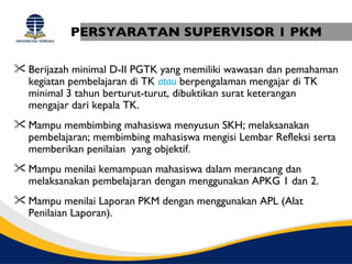 PERSYARATAN SUPERVISOR 1 PKM

 Berijazah minimal D-II PGTK yang memiliki wawasan dan pemahaman
  kegiatan pembelajaran di TK atau berpengalaman mengajar di TK
  minimal 3 tahun berturut-turut, dibuktikan surat keterangan
  mengajar dari kepala TK.
 Mampu membimbing mahasiswa menyusun SKH; melaksanakan
  pembelajaran; membimbing mahasiswa mengisi Lembar Refleksi serta
  memberikan penilaian yang objektif.
 Mampu menilai kemampuan mahasiswa dalam merancang dan
  melaksanakan pembelajaran dengan menggunakan APKG 1 dan 2.
 Mampu menilai Laporan PKM dengan menggunakan APL (Alat
  Penilaian Laporan).
 