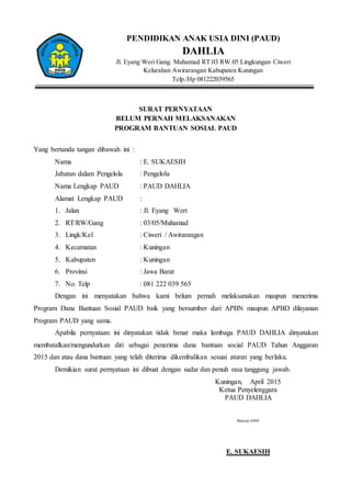 PENDIDIKAN ANAK USIA DINI (PAUD)
DAHLIA
Jl. Eyang Weri Gang. Muhamad RT.03 RW.05 Lingkungan Ciweri
Kelurahan Awirarangan Kabupaten Kuningan
Telp./Hp 081222039565
SURAT PERNYATAAN
BELUM PERNAH MELAKSANAKAN
PROGRAM BANTUAN SOSIAL PAUD
Yang bertanda tangan dibawah ini :
Nama : E. SUKAESIH
Jabatan dalam Pengelola : Pengelola
Nama Lengkap PAUD : PAUD DAHLIA
Alamat Lengkap PAUD :
1. Jalan : Jl. Eyang Weri
2. RT/RW/Gang : 03/05/Muhamad
3. Lingk/Kel : Ciweri / Awirarangan
4. Kecamatan : Kuningan
5. Kabupaten : Kuningan
6. Provinsi : Jawa Barat
7. No. Telp : 081 222 039 565
Dengan ini menyatakan bahwa kami belum pernah melaksanakan maupun menerima
Program Dana Bantuan Sosial PAUD baik yang bersumber dari APBN maupun APBD dilayanan
Program PAUD yang sama.
Apabila pernyataan ini dinyatakan tidak benar maka lembaga PAUD DAHLIA dinyatakan
membatalkan/mengundurkan diri sebagai penerima dana bantuan social PAUD Tahun Anggaran
2015 dan atau dana bantuan yang telah diterima dikembalikan sesuai aturan yang berlaku.
Demikian surat pernyataan ini dibuat dengan sadar dan penuh rasa tanggung jawab.
Kuningan, April 2015
Ketua Penyelenggara
PAUD DAHLIA
Materai 6000
E. SUKAESIH
 