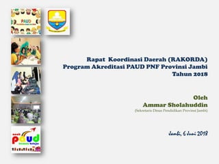 Rapat Koordinasi Daerah (RAKORDA)
Program Akreditasi PAUD PNF Provinsi Jambi
Tahun 2018
Oleh
Ammar Sholahuddin
(Sekretaris Dinas Pendidikan Provinsi Jambi)
Jambi, 6 Juni 2018
 