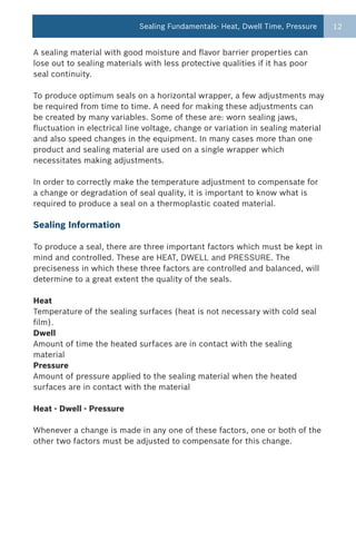 Sealing Fundamentals- Heat, Dwell Time, Pressure      12


A sealing material with good moisture and flavor barrier properties can
lose out to sealing materials with less protective qualities if it has poor
seal continuity.

To produce optimum seals on a horizontal wrapper, a few adjustments may
be required from time to time. A need for making these adjustments can
be created by many variables. Some of these are: worn sealing jaws,
fluctuation in electrical line voltage, change or variation in sealing material
and also speed changes in the equipment. In many cases more than one
product and sealing material are used on a single wrapper which
necessitates making adjustments.

In order to correctly make the temperature adjustment to compensate for
a change or degradation of seal quality, it is important to know what is
required to produce a seal on a thermoplastic coated material.

Sealing Information

To produce a seal, there are three important factors which must be kept in
mind and controlled. These are HEAT, DWELL and PRESSURE. The
preciseness in which these three factors are controlled and balanced, will
determine to a great extent the quality of the seals.

Heat
Temperature of the sealing surfaces (heat is not necessary with cold seal
film).
Dwell
Amount of time the heated surfaces are in contact with the sealing
material
Pressure
Amount of pressure applied to the sealing material when the heated
surfaces are in contact with the material

Heat - Dwell - Pressure

Whenever a change is made in any one of these factors, one or both of the
other two factors must be adjusted to compensate for this change.
 