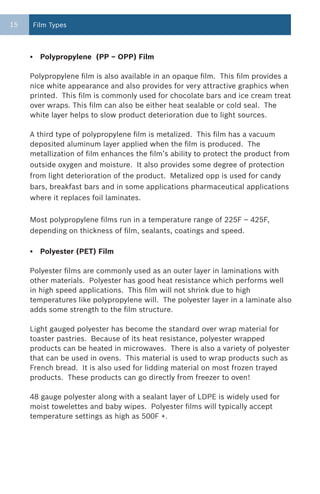 15       Film Types



     •     Polypropylene (PP – OPP) Film

     Polypropylene film is also available in an opaque film. This film provides a
     nice white appearance and also provides for very attractive graphics when
     printed. This film is commonly used for chocolate bars and ice cream treat
     over wraps. This film can also be either heat sealable or cold seal. The
     white layer helps to slow product deterioration due to light sources.

     A third type of polypropylene film is metalized. This film has a vacuum
     deposited aluminum layer applied when the film is produced. The
     metallization of film enhances the film’s ability to protect the product from
     outside oxygen and moisture. It also provides some degree of protection
     from light deterioration of the product. Metalized opp is used for candy
     bars, breakfast bars and in some applications pharmaceutical applications
     where it replaces foil laminates.


     Most polypropylene films run in a temperature range of 225F – 425F,
     depending on thickness of film, sealants, coatings and speed.

     •     Polyester (PET) Film

     Polyester films are commonly used as an outer layer in laminations with
     other materials. Polyester has good heat resistance which performs well
     in high speed applications. This film will not shrink due to high
     temperatures like polypropylene will. The polyester layer in a laminate also
     adds some strength to the film structure.

     Light gauged polyester has become the standard over wrap material for
     toaster pastries. Because of its heat resistance, polyester wrapped
     products can be heated in microwaves. There is also a variety of polyester
     that can be used in ovens. This material is used to wrap products such as
     French bread. It is also used for lidding material on most frozen trayed
     products. These products can go directly from freezer to oven!

     48 gauge polyester along with a sealant layer of LDPE is widely used for
     moist towelettes and baby wipes. Polyester films will typically accept
     temperature settings as high as 500F +.
 