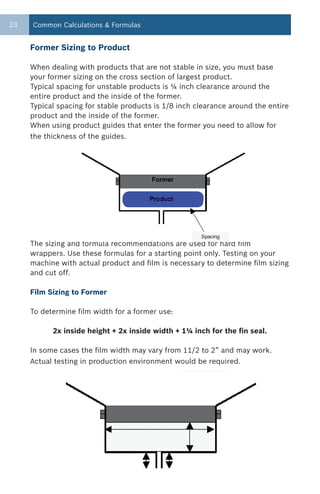 23   Common Calculations & Formulas


     Former Sizing to Product

     When dealing with products that are not stable in size, you must base
     your former sizing on the cross section of largest product.
     Typical spacing for unstable products is ¼ inch clearance around the
     entire product and the inside of the former.
     Typical spacing for stable products is 1/8 inch clearance around the entire
     product and the inside of the former.
     When using product guides that enter the former you need to allow for
     the thickness of the guides.




     The sizing and formula recommendations are used for hard film
     wrappers. Use these formulas for a starting point only. Testing on your
     machine with actual product and film is necessary to determine film sizing
     and cut off.

     Film Sizing to Former

     To determine film width for a former use:

           2x inside height + 2x inside width + 1¼ inch for the fin seal.

     In some cases the film width may vary from 11/2 to 2” and may work.
     Actual testing in production environment would be required.
 