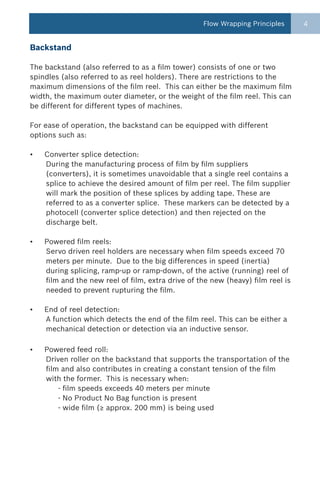 Flow Wrapping Principles      4


Backstand

The backstand (also referred to as a film tower) consists of one or two
spindles (also referred to as reel holders). There are restrictions to the
maximum dimensions of the film reel. This can either be the maximum film
width, the maximum outer diameter, or the weight of the film reel. This can
be different for different types of machines.

For ease of operation, the backstand can be equipped with different
options such as:

•   Converter splice detection:
    During the manufacturing process of film by film suppliers
    (converters), it is sometimes unavoidable that a single reel contains a
    splice to achieve the desired amount of film per reel. The film supplier
    will mark the position of these splices by adding tape. These are
    referred to as a converter splice. These markers can be detected by a
    photocell (converter splice detection) and then rejected on the
    discharge belt.

•   Powered film reels:
    Servo driven reel holders are necessary when film speeds exceed 70
    meters per minute. Due to the big differences in speed (inertia)
    during splicing, ramp-up or ramp-down, of the active (running) reel of
    film and the new reel of film, extra drive of the new (heavy) film reel is
    needed to prevent rupturing the film.

•   End of reel detection:
    A function which detects the end of the film reel. This can be either a
    mechanical detection or detection via an inductive sensor.

•   Powered feed roll:
    Driven roller on the backstand that supports the transportation of the
    film and also contributes in creating a constant tension of the film
    with the former. This is necessary when:
        - film speeds exceeds 40 meters per minute
        - No Product No Bag function is present
        - wide film (≥ approx. 200 mm) is being used
 