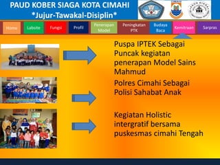 PAUD KOBER SIAGA KOTA CIMAHI
*Jujur-Tawakal-Disiplin*
Home Labsite Fungsi Profil
Peningkatan
PTK
Budaya
Baca
Penerapan
Model
Kemitraan Sarpras
Puspa IPTEK Sebagai
Puncak kegiatan
penerapan Model Sains
Mahmud
Polres Cimahi Sebagai
Polisi Sahabat Anak
Kegiatan Holistic
intergratif bersama
puskesmas cimahi Tengah
 