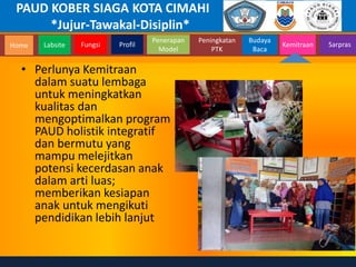 PAUD KOBER SIAGA KOTA CIMAHI
*Jujur-Tawakal-Disiplin*
Home Labsite Fungsi Profil
Peningkatan
PTK
Budaya
Baca
Penerapan
Model
Kemitraan Sarpras
• Perlunya Kemitraan
dalam suatu lembaga
untuk meningkatkan
kualitas dan
mengoptimalkan program
PAUD holistik integratif
dan bermutu yang
mampu melejitkan
potensi kecerdasan anak
dalam arti luas;
memberikan kesiapan
anak untuk mengikuti
pendidikan lebih lanjut
 