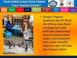 PAUD KOBER SIAGA KOTA CIMAHI
*Jujur-Tawakal-Disiplin*
Home Labsite Fungsi Profil
Peningkatan
PTK
Budaya
Baca
Penerapan
Model
Kemitraan Sarpras
• Dengan Program
Swakelola dari PP PAUD
dan Dikmas Jawa Barat
Lembaga Kami jauh
lebih baik sebelumnya
sarana prasarana kami
sudah mulai terpenuhi
kami sudah memiliki
meja kursi dan APE baik
luar maupun dalam
 