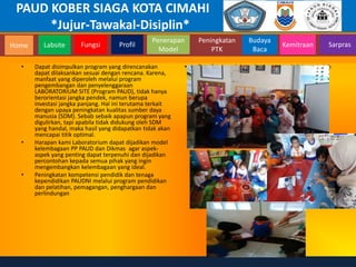 PAUD KOBER SIAGA KOTA CIMAHI
*Jujur-Tawakal-Disiplin*
Home Labsite Fungsi Profil
Peningkatan
PTK
Budaya
Baca
Penerapan
Model
Kemitraan Sarpras
• Dapat disimpulkan program yang direncanakan
dapat dilaksankan sesuai dengan rencana. Karena,
manfaat yang diperoleh melalui program
pengembangan dan penyelenggaraan
LABORATORIUM SITE (Program PAUD), tidak hanya
berorientasi jangka pendek, namun berupa
investasi jangka panjang. Hal ini terutama terkait
dengan upaya peningkatan kualitas sumber daya
manusia (SDM). Sebab sebaik apapun program yang
digulirkan, tapi apabila tidak didukung oleh SDM
yang handal, maka hasil yang didapatkan tidak akan
mencapai titik optimal.
• Harapan kami Laboratorium dapat dijadikan model
kelembagaan PP PAUD dan Dikmas agar aspek-
aspek yang penting dapat terpenuhi dan dijadikan
percontohan kepada semua pihak yang ingin
mengembangkan kelembagaan yang ideal.
• Peningkatan kompetensi pendidik dan tenaga
kependidikan PAUDNI melalui program pendidikan
dan pelatihan, pemagangan, penghargaan dan
perlindungan
• Foto foto pendukung kegiatan sewakelola yg sudah
berjalan
 