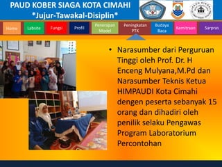 PAUD KOBER SIAGA KOTA CIMAHI
*Jujur-Tawakal-Disiplin*
Home Labsite Fungsi Profil
Peningkatan
PTK
Budaya
Baca
Penerapan
Model
Kemitraan Sarpras
• Narasumber dari Perguruan
Tinggi oleh Prof. Dr. H
Enceng Mulyana,M.Pd dan
Narasumber Teknis Ketua
HIMPAUDI Kota Cimahi
dengen peserta sebanyak 15
orang dan dihadiri oleh
penilik selaku Pengawas
Program Laboratorium
Percontohan
 