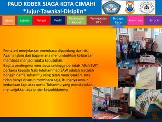 PAUD KOBER SIAGA KOTA CIMAHI
*Jujur-Tawakal-Disiplin*
Home Labsite Fungsi Profil
Peningkatan
PTK
Budaya
Baca
Penerapan
Model
Kemitraan Sarpras
Pemateri menjelaskan membaca dipandang dari sisi
Agama Islam dan bagaimana menumbuhkan kebiasaan
membaca menjadi suatu kebutuhan.
Begitu pentingnya membaca sehingga perintah Allah SWT
pertama kepada Nabi Muhammad SAW adalah Bacalah
dengan nama Tuhanmu yang telah menciptakan. Kita
tidah hanya disuruh membaca saja, itu hanya unsur
keduniaan tapi atas nama Tuhanmu yang menciptakan,
menunjukkan ada unsur ketauhidannya
 