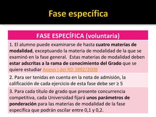 FASE ESPECÍFICA (voluntaria) 1. El alumno puede examinarse de hasta  cuatro materias de modalidad , exceptuando la materia de modalidad de la que se examinó en la fase general.  Estas materias de modalidad deben  estar adscritas a la rama de conocimiento del Grado  que se quiere estudiar  Anexo I del RD 1892/2008   2. Para ser tenidas en cuenta en la nota de admisión, la calificación de cada ejercicio de esta fase debe ser ≥ 5 3. Para cada título de grado que presente concurrencia competitiva, cada Universidad fijará  unos parámetros de ponderación  para las materias de modalidad de la fase específica que podrán oscilar entre 0,1 y 0,2. 