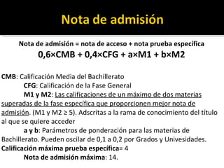 Nota de admisión = nota de acceso + nota prueba específica 0,6×CMB + 0,4×CFG + a×M1 + b×M2 CMB : Calificación Media del Bachillerato CFG : Calificación de la Fase General M1 y M2 :  Las calificaciones de un máximo de dos materias superadas de la fase específica que proporcionen mejor nota de admisión . (M1 y M2 ≥ 5). Adscritas a la rama de conocimiento del título al que se quiere acceder a y b : Parámetros de ponderación para las materias de Bachillerato. Pueden oscilar de 0,1 a 0,2 por Grados y Univesidades. Calificación máxima prueba específica = 4 Nota de admisión máxima : 14. 