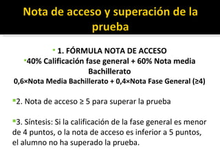 1. FÓRMULA NOTA DE ACCESO 40% Calificación fase general + 60% Nota media Bachillerato 0,6×Nota Media Bachillerato + 0,4×Nota Fase General (≥4) 2. Nota de acceso ≥ 5 para superar la prueba 3. Síntesis: Si la calificación de la fase general es menor de 4 puntos, o la nota de acceso es inferior a 5 puntos, el alumno no ha superado la prueba. 