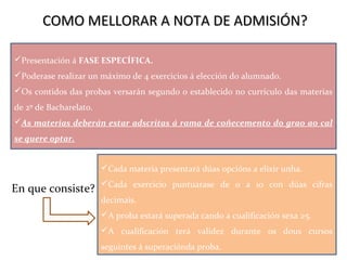 COMO MELLORAR A NOTA DE ADMISIÓN?COMO MELLORAR A NOTA DE ADMISIÓN?
Presentación á FASE ESPECÍFICA.
Poderase realizar un máximo de 4 exercicios á elección do alumnado.
Os contidos das probas versarán segundo o establecido no currículo das materias
de 2º de Bacharelato.
As materias deberán estar adscritas á rama de coñecemento do grao ao cal
se quere optar.
Cada materia presentará dúas opcións a elixir unha.
Cada exercicio puntuarase de 0 a 10 con dúas cifras
decimais.
A proba estará superada cando a cualificación sexa ≥5.
A cualificación terá validez durante os dous cursos
seguintes á superaciónda proba.
En que consiste?
 
