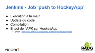 Jenkins - Job ‘push to HockeyApp’
●
●
●
●

Exécution à la main
Update du code
Compilation
Envoi de l’APK sur HockeyApp
○

plugin : https://wiki.jenkins-ci.org/display/JENKINS/Hockeyapp+Plugin

 