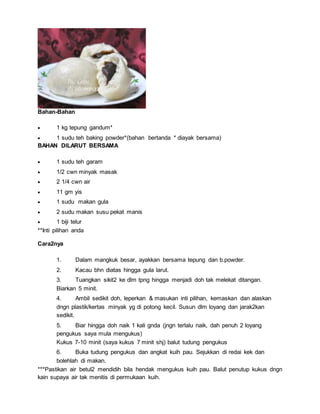 Bahan-Bahan
 1 kg tepung gandum*
 1 sudu teh baking powder*(bahan bertanda * diayak bersama)
BAHAN DILARUT BERSAMA
 1 sudu teh garam
 1/2 cwn minyak masak
 2 1/4 cwn air
 11 gm yis
 1 sudu makan gula
 2 sudu makan susu pekat manis
 1 biji telur
**Inti pilihan anda
Cara2nya
1. Dalam mangkuk besar, ayakkan bersama tepung dan b.powder.
2. Kacau bhn diatas hingga gula larut.
3. Tuangkan sikit2 ke dlm tpng hingga menjadi doh tak melekat ditangan.
Biarkan 5 minit.
4. Ambil sedikit doh, leperkan & masukan inti pilihan, kemaskan dan alaskan
dngn plastik/kertas minyak yg di potong kecil. Susun dlm loyang dan jarak2kan
sedikit.
5. Biar hingga doh naik 1 kali gnda (jngn terlalu naik, dah penuh 2 loyang
pengukus saya mula mengukus)
Kukus 7-10 minit (saya kukus 7 minit shj) balut tudung pengukus
6. Buka tudung pengukus dan angkat kuih pau. Sejukkan di redai kek dan
bolehlah di makan.
***Pastikan air betul2 mendidih bila hendak mengukus kuih pau. Balut penutup kukus dngn
kain supaya air tak menitis di permukaan kuih.
 