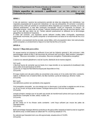 Oficina d’Organització de Proves d’Accés a la Universitat      Pàgina 1 de 6
                                  PAU 2012
Criteris específics de correcció i qualificació per ser fets públics un cop
finalitzades les proves                                            Geografia

SÈRIE 3

A tots els exercicis i opcions les puntuacions parcials de totes les preguntes són orientatives. Les
respostes proposades per la pauta són indicatives i en cap cas exhaustives. El corrector o correctora
aplicarà el seu criteri per prendre en consideració altres respostes que consideri correctes, en tot cas
valorarà positivament –a més dels continguts conceptuals- l’ordre en l’exposició, la precisió i el
llenguatge emprat, i tindrà més en compte i valorarà positivament allò que els alumnes aportin, més
que no pas allò que deixin de dir. També valorarà positivament la utilització de la terminologia
geogràfica i la claredat en l’exposició.
A criteri del corrector, una expressió escrita deficient (moltes faltes d’ortografia, expressions
gramaticals incorrectes, etc.) podrà comportar un arrodoniment a la baixa en la nota final de fins a 0,5
punts.
Pel contrari, una expressió escrita acurada, sense faltes, amb una exposició clara i ben estructurada,
podrà comportar un arrodoniment a l’alça en la nota final de fins a 0,5 punts.

OPCIÓ A

Exercici 1: Mapa dels parcs eòlics

En aquest exercici es proposa la verificació d’una part de l’objectiu general 6, del currículum i dels
aprenentatges referits al bloc 2 del document de concreció del currículum: Medi ambient i paisatges i
l’apartat: “Recursos renovables i no renovables. Recursos energètics. Problemàtica energètica”.

L’exercici es valorarà globalment a raó de 5 punts, distribuïts de la manera següent.

1) [1 punt]
L’alumnat hauria de comentar que es tracta d’un mapa temàtic on es representa la localització dels
parcs eòlics de la península en el 2010.
La font és un mapa de Red Elèctrica Espanyola disponible en línia.
(0,5 punts)

El mapa mostra com els parcs eòlics es concentren a les zones on hi ha vents més forts i constants:
Galicia, la Meseta nord, el sistema Ibèric, les illes Canàries i punts de Catalunya, Almeria i Cadis.
(0,5 punts)

2) [1 punt]
Les definicions podrien ser semblants a les següents:

Font energètica renovable: es una energia que no disminueix ni pot arribar a esgotar-se amb el seu
ús. El sol, el vent, la força de les marees i l'energia interna de la Terra són les principals.
(0,5 punts)

energia primària: energia que no ha patit cap procés de transformació prèvia sinó que es pot utilitzar
directament. Exemples: la solar, eòlica, nuclear, etc.
(0,5 punts)

3) [1,5 punts]
a) Són àrees on hi ha d'haver vents constants i amb força suficient per moure les pales de
l'aerogenerador.
(0,5 punts)

b) El percentatge d'energia elèctrica produïda en els parcs eòlics respecte el total ha anat en augment
els darrers anys: el 2005 estava al voltant del 7% i el 2010 ja assolia el 17%.

Es valorarà que l'estudiant doni una xifra aproximada, situada entre el 15-20%
(0,5 punts)
 