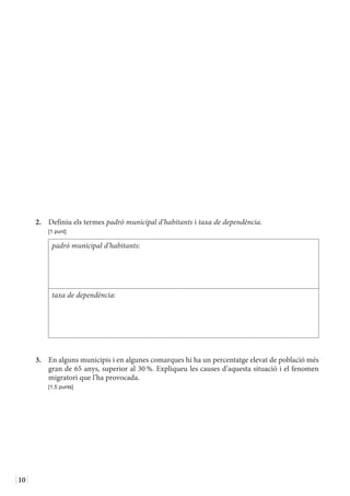 10
2.	 Definiu els termes padró municipal d’habitants i taxa de dependència.
	 [1 punt]
padró municipal d’habitants:
taxa de dependència:
3.	 En alguns municipis i en algunes comarques hi ha un percentatge elevat de població més
gran de 65 anys, superior al 30 %. Expliqueu les causes d’aquesta situació i el fenomen
migratori que l’ha provocada.
	 [1,5 punts]
 