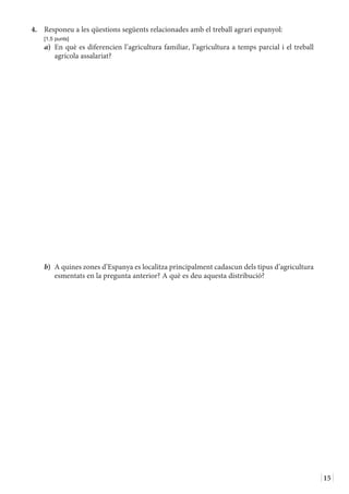 15
4.	 Responeu a les qüestions següents relacionades amb el treball agrari espanyol:
	 [1,5 punts]
a)	 En què es diferencien l’agricultura familiar, l’agricultura a temps parcial i el treball
agrícola assalariat?
b)	 A quines zones d’Espanya es localitza principalment cadascun dels tipus d’agricultura
esmentats en la pregunta anterior? A què es deu aquesta distribució?
 
