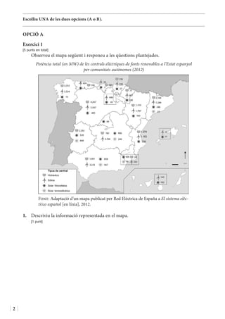 2
Escolliu UNA de les dues opcions (A o B).
OPCIÓ A
Exercici 1
[5 punts en total]
Observeu el mapa següent i responeu a les qüestions plantejades.
Potència total (en MW) de les centrals elèctriques de fonts renovables a l’Estat espanyol
per comunitats autònomes (2012)
Font: Adaptació d’un mapa publicat per Red Eléctrica de España a El sistema eléc-
trico español [en línia], 2012.
1.	 Descriviu la informació representada en el mapa.
	 [1 punt]
 