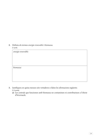 3
2.	 Definiu els termes energia renovable i biomassa.
	 [1 punt]
energia renovable:
biomassa:
3.	 Justifiqueu en quina mesura són vertaderes o falses les afirmacions següents:
	 [1,5 punts]
a)	 Les centrals que funcionen amb biomassa no contaminen ni contribueixen a l’efecte
d’hivernacle.
 