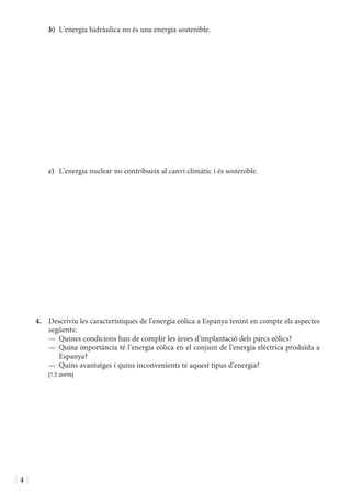 4
b)	 L’energia hidràulica no és una energia sostenible.
c)	 L’energia nuclear no contribueix al canvi climàtic i és sostenible.
4.	 Descriviu les característiques de l’energia eòlica a Espanya tenint en compte els aspectes
següents:
—	 Quines condicions han de complir les àrees d’implantació dels parcs eòlics?
—	Quina importància té l’energia eòlica en el conjunt de l’energia elèctrica produïda a
Espanya?
—	 Quins avantatges i quins inconvenients té aquest tipus d’energia?
	 [1,5 punts]
 