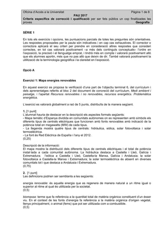 Oficina d’Accés a la Universitat Pàgina 1 de 8
PAU 2017
Criteris específics de correcció i qualificació per ser fets públics un cop finalitzades les
proves Geografia
SÈRIE 1
En tots els exercicis i opcions, les puntuacions parcials de totes les preguntes són orientatives.
Les respostes proposades per la pauta són indicatives i en cap cas exhaustives. El corrector o
correctora aplicarà el seu criteri per prendre en consideració altres respostes que consideri
correctes, en tot cas valorarà positivament –a més dels continguts conceptuals– l’ordre en
l’exposició, la precisió i el llenguatge emprat, i tindrà més en compte i valorarà positivament allò
que els alumnes aportin, més que no pas allò que deixin de dir. També valorarà positivament la
utilització de la terminologia geogràfica i la claredat en l’exposició.
Opció A
Exercici 1: Mapa energies renovables
En aquest exercici es proposa la verificació d’una part de l’objectiu terminal 6, del currículum i
dels aprenentatges referits al bloc 2 del document de concreció del currículum, Medi ambient i
paisatge, i l’apartat Recursos renovables i no renovables, recursos energètics. Problemàtica
energètica.
L’exercici es valorarà globalment a raó de 5 punts, distribuïts de la manera següent.
1. [1 punt]
L’alumnat hauria de destacar en la descripció els aspectes formals següents:
- Mapa temàtic d’Espanya dividida en comunitats autònomes on es representen amb símbols els
diferents tipus de centrals elèctriques que funcionen amb fonts renovables amb indicació de la
potència total en megawatts (MW) de cada tipus.
- La llegenda mostra quatre tipus de centrals: hidràulica, eòlica, solar fotovoltaica i solar
termoelèctrica.
- La font és Red Eléctrica de España i l’any el 2012.
(0,25)
Descripció de la informació:
El mapa mostra la distribució dels diferents tipus de centrals elèctriques i el total de potència
instal·lada a cada comunitat autònoma. La hidràulica destaca a Castella i Lleó, Galícia i
Extremadura; l’eòlica a Castella i Lleó, Castella-la Manxa, Galícia i Andalusia; la solar
fotovoltaica a Castella-la Manxa i Extremadura; la solar termoelèctrica és absent en diverses
comunitats tot i que destaca a Andalusia i Extremadura.
(0,75)
2. [1 punt]
Les definicions podrien ser semblants a les següents:
energia renovable: és aquella energia que es regenera de manera natural a un ritme igual o
superior al ritme al qual és utilitzada per la societat.
(0,5)
biomassa: terme que fa referència a la quantitat total de matèria orgànica constituent d’un ésser
viu. En el context de les fonts d’energia fa referència a la matèria orgànica d’origen vegetal,
llenya principalment, o animal (fems) que pot ser utilitzada com a combustible.
(0,5)
 