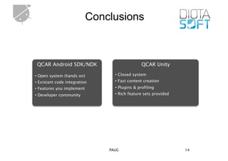 Conclusions



 QCAR Android SDK/NDK                          QCAR Unity

• Open system (hands on)         • Closed system
• Existant code integration      • Fast content creation
• Features you implement         • Plugins & profiling
• Developer community            • Rich feature sets provided




                               PAUG                             14
 