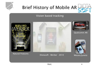 Brief History of Mobile AR
                   Vision based tracking




                                               Courtesy Qualcomm


                                               Qualcomm AR




                                                  Courtesy Metaio
Natural Features
                     Diotasoft - Werber 2010   Metaio/Juneio



                            PAUG                           4
 