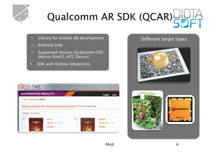 Qualcomm AR SDK (QCAR)
•    Library for mobile AR development          Different target types
•    Android only
•    Supported devices Qualcomm CPU
     (Nexus One/S, HTC Desire)
•    SDK with Eclipse integration




                                         PAUG                   6
 