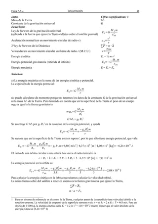 Física P.A.U. GRAVITACIÓN 28
Datos Cifras significativas: 3
Masa de la Tierra MT
Constante de la gravitación universal G
Ecuaciones
Ley de Newton de la gravitación universal
(aplicada a la fuerza que ejerce la Tierra esférica sobre el satélite puntual)
FG=G
M T m
rórb
2
Aceleración normal (en un movimiento circular de radio r) aN=
v2
r
2ª ley de Newton de la Dinámica ∑F = m · a
Velocidad en un movimiento circular uniforme de radio r (M.C.U.) v=
2πr
T
Energía cinética Ec = ½ m v2
Energía potencial gravitatoria (referida al infinito) Ep=−G
M T m
rórb
Energía mecánica E = Ec + Ep
Solución:
a) La energía mecánica es la suma de las energías cinética y potencial.
La expresión de la energía potencial:
Ep=−G
M T m
r
no puede calcularse de momento porque no tenemos los datos de la constante G de la gravitación universal
ni la masa MT de la Tierra. Pero teniendo en cuenta que en la superficie de la Tierra el peso de un cuerpo
mg0 es igual a la fuerza gravitatoria
m g0=G
M T m
RT
2
G MT = g0 RT
2
Se sustituye G MT por g0 RT
2
en la ecuación de la energía potencial, y queda
Ep=−G
M T m
r
=
−g0 RT
2
m
r
Se supone que en la superficie de la Tierra está en reposo1
, por lo que sólo tiene energía potencial, que vale:
Ep s=−G
M T m
RT
=
g0 RT
2
m
RT
=−g0 RT m=9,80 [m/s2
]·6,37×106
[m]·1,00×103
[kg]=−6,24×1010
J
El radio de una órbita circular a una altura dos veces el radio terrestre es
r = RT + h = RT + 2 RT = 3 RT = 3 · 6,37×106
[m] = 1,91×107
m
La energía potencial en la órbita es:
Ep o=−G
M T m
rórb
=
−g0 RT
2
m
3 RT
=
−g0 RT m
3
=
Ep s
3
=
−6,24×1010
J
3
=−2,08×1010
J
Para calcular la energía cinética en la órbita necesitamos calcular la velocidad orbital.
La única fuerza sobre del satélite a tener en cuenta es la fuerza gravitatoria que ejerce la Tierra,
∑F = FG
m · a = FG
1 Para un sistema de referencia en el centro de la Tierra, cualquier punto de la superficie tiene velocidad debido a la
rotación terrestre. La velocidad de un punto de la superficie terrestre vale: v = ω RT = 2 π RT / T = 463 m/s. Para un
objeto de 1 000 kg, la energía cinética sería Ec = 1/2 m v2
= 1,07×108
J mucho menor que el valor absoluto de la
energía potencial (6,24×1010
J)
 