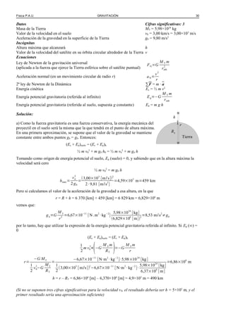 Física P.A.U. GRAVITACIÓN 30
Datos Cifras significativas: 3
Masa de la Tierra MT = 5,98×1024
kg
Valor de la velocidad en el suelo v0 = 3,00 km/s = 3,00×103
m/s
Aceleración de la gravedad en la superficie de la Tierra g0 = 9,80 m/s2
Incógnitas
Altura máxima que alcanzará h
Valor de la velocidad del satélite en su órbita circular alrededor de la Tierra v
Ecuaciones
Ley de Newton de la gravitación universal
(aplicada a la fuerza que ejerce la Tierra esférica sobre el satélite puntual)
FG=G
M T m
rórb
2
Aceleración normal (en un movimiento circular de radio r) aN=
v2
r
2ª ley de Newton de la Dinámica ∑F = m · a
Energía cinética Ec = ½ m v2
Energía potencial gravitatoria (referida al infinito) Ep=−G
M T m
rórb
Energía potencial gravitatoria (referida al suelo, supuesta g constante) Ep = m g h
Solución:
a) Como la fuerza gravitatoria es una fuerza conservativa, la energía mecánica del
proyectil en el suelo será la misma que la que tendrá en el punto de altura máxima.
En una primera aproximación, se supone que el valor de la gravedad se mantiene
constante entre ambos puntos gh = g0. Entonces:
(Ec + Ep)suelo = (Ec + Ep)h
½ m v0
2
+ m g0 h0 = ½ m vh
2
+ m gh h
Tomando como origen de energía potencial el suelo, Ep (suelo) = 0, y sabiendo que en la altura máxima la
velocidad será cero
½ m v0
2
= m g0 h
hmáx=
v0
2
2 g0
=
(3,00×103
[m/s])2
2·9,81 [m/s2
]
=4,59×105
m=459 km
Pero si calculamos el valor de la aceleración de la gravedad a esa altura, en la que
r = R + h = 6 370 [km] + 459 [km] = 6 829 km = 6,829×106
m
vemos que:
gh=G
M T
r2
=6,67×10−11
[N .m2
·kg−2
]
5,98×1024
[kg]
(6,829×106
[m])2
=8,53 m/s2
≠g0
por lo tanto, hay que utilizar la expresión de la energía potencial gravitatoria referida al infinito. Si Ep (∞) =
0
(Ec + Ep)suelo = (Ec + Ep)h
1
2
m v0
2
+
(−G
M T m
RT
)=−G
M T m
r
r=
−G MT
1
2
v0
2
−G
MT
RT
=
−6,67×10−11
[N·m2
·kg−2
]·5,98×1024
[kg]
1
2
(3,00×103
[m/s])2
−6,67×10−11
[N·m2
·kg−2
]·
5,98×1024
[kg]
6,37×106
[m]
=6,86×106
m
h = r – RT = 6,86×106
[m] – 6,370×106
[m] = 4,9×105
m = 490 km
(Si no se suponen tres cifras significativas para la velocidad v0, el resultado debería ser h = 5×105
m, y el
primer resultado sería una aproximación suficiente)
r
Tierra
h
RT
 