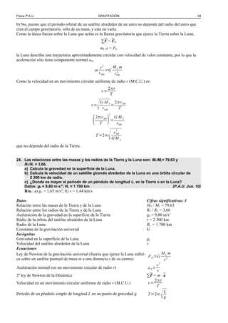 Física P.A.U. GRAVITACIÓN 34
b) No, puesto que el período orbital de un satélite alrededor de un astro no depende del radio del astro que
crea el campo gravitatorio, sólo de su masa, y esta no varía.
Como la única fuerza sobre la Luna que actúa es la fuerza gravitatoria que ejerce la Tierra sobre la Luna,
∑F = FG
mL a = FG
la Luna describe una trayectoria aproximadamente circular con velocidad de valor constante, por lo que la
aceleración sólo tiene componente normal aN,
m
v2
rórb
=G
M T m
rórb
2
Como la velocidad en un movimiento circular uniforme de radio r (M.C.U.) es:
v=
2πr
T
v=
√G M T
rórb
=
2πrórb
T
2rórb
T 
2
=
G M T
rórb
T =2
 rórb
3
G M T
que no depende del radio de la Tierra.
24. Las relaciones entre las masas y los radios de la Tierra y la Luna son: MT/ML= 79,63 y
RT/RL = 3,66.
a) Calcula la gravedad en la superficie de la Luna.
b) Calcula la velocidad de un satélite girando alrededor de la Luna en una órbita circular de
2 300 km de radio.
c) ¿Donde es mayor el período de un péndulo de longitud L, en la Tierra o en la Luna?
Datos: g0 = 9,80 m·s-2
; RL = 1 700 km (P.A.U. Jun. 10)
Rta.: a) gL = 1,65 m/s2
; b) v = 1,44 km/s
Datos Cifras significativas: 3
Relación entre las masas de la Tierra y de la Luna MT / ML = 79,63
Relación entre los radios de la Tierra y de la Luna RT / RL = 3,66
Aceleración de la gravedad en la superficie de la Tierra g0 = 9,80 m/s2
Radio de la órbita del satélite alrededor de la Luna r = 2 300 km
Radio de la Luna RL = 1 700 km
Constante de la gravitación universal G
Incógnitas
Gravedad en la superficie de la Luna gL
Velocidad del satélite alrededor de la Luna v
Ecuaciones
Ley de Newton de la gravitación universal (fuerza que ejerce la Luna esféri-
ca sobre un satélite puntual de masa m a una distancia r de su centro)
FG=G
M L m
r2
Aceleración normal (en un movimiento circular de radio r) aN=
v2
r
2ª ley de Newton de la Dinámica ∑F = m · a
Velocidad en un movimiento circular uniforme de radio r (M.C.U.) v=
2πr
T
Período de un péndulo simple de longitud L en un punto de gravedad g T=2
L
g
 