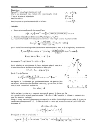 Física P.A.U. GRAVITACIÓN 41
Ecuaciones
Ley de Newton de la gravitación universal
(fuerza que ejerce cada masa puntual sobre cada una de las otras)
⃗F =−G
M m
r2
⃗ur
2ª ley de Newton de la Dinámica ∑F = m · a
Energía cinética Ec = ½ m v2
Energía potencial gravitatoria (referida al infinito) Ep=−G
M m
r
Solución:
r1 : distancia entre cada una de las masas M y m:
r1=|⃗r I –⃗rm|=|–5,00 ⃗i –10,0 ⃗j|=√(−5,00 [m])
2
+(10,0 [m])
2
=11,2 m
r0 : distancia entre cada una de las masas M y el origen: r0 = 5,00 m
ur I : vector unitario de la posición de masa m tomando como origen la masa M de la izquierda:
⃗ur I=
⃗r m−⃗r I
|⃗r m−⃗r I|
=
5,00 ⃗i +10,0 ⃗j [m]
√10,0
2
+5,00
2
[m]
=0,447⃗i +0,894⃗j
por la ley de Newton de la gravitación universal, la fuerza entre la masa M de la izquierda y la masa m es:
⃗F I=−G
M m
r1
2
⃗ur=−6,67×10−11
[N·m2
kg−2
]
10 [kg]·0,1 [kg]
11,2 [m]2
(0,447⃗i +0,894⃗j)
FI = (-2,39×10-13
i – 4,77×10-13
j) N
Por simetría, FD = (2,39×10-13
i – 4,77×10-13
j) N
Por el principio de superposición, la fuerza resultante sobre la masa m es
la suma vectorial de las fuerzas que se ejercen sobre ella.
∑F = FI + FD = – 9,54×10-13
j N
Por la 2ª ley de Newton,
⃗a=
Σ ⃗F
m
=
−9,54×10−13⃗j [N]
0,1 [kg]
=– 9,54×10−12 ⃗j m·s−2
En el punto (0, 0) las fuerzas que ejercen ambas masas son opuestas (mis-
mo módulo, misma dirección y sentido contrario), y, por lo tanto, la resul-
tante es nula, y también la aceleración.
a0 = 0 i + 0 j = 0
b) Ya que la aceleración no es constante, no se puede resolver de forma sencilla
por cinemática. (No se puede usar la ecuación r = r0 + v0 t + ½ a t2
, que sólo es válida si el vector acelera-
ción a es un vector constante).
Como el campo gravitatorio es un campo conservativo, se aplica el principio de conservación de la energía
mecánica a ambos puntos (0, 10) y (0, 0) m, teniendo en cuenta que la energía potencial está referida a las
dos masas M.
(Ec + Ep)10 = (Ec + Ep)0
2
(−G
M m
r1 )=
1
2
m v
2
+2
(−G
M m
r0 )
Despejando el valor de la velocidad v:
v=
√4G M
(1
r0
−
1
r1
)=
√4·6,67×10−11
[N m2
·kg−2
]·10 [kg]( 1
5,00 [m]
−
1
11,2 [m])=1,72×10−5
m/s
mFE
FD
MM
m
FI
FD
M
FR
r1
r0
M
 