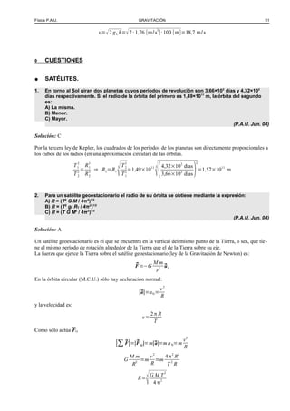 Física P.A.U. GRAVITACIÓN 51
v=√2 gL h=√2·1,76 [m/s
2
]·100 [m]=18,7 m/s
◊ CUESTIONES
● SATÉLITES.
1. En torno al Sol giran dos planetas cuyos períodos de revolución son 3,66×102
días y 4,32×102
días respectivamente. Si el radio de la órbita del primero es 1,49×1011
m, la órbita del segundo
es:
A) La misma.
B) Menor.
C) Mayor.
(P.A.U. Jun. 04)
Solución: C
Por la tercera ley de Kepler, los cuadrados de los períodos de los planetas son directamente proporcionales a
los cubos de los radios (en una aproximación circular) de las órbitas.
T1
2
T 2
2
=
R1
3
R2
3
⇒ R2=R1
3
√T2
2
T1
2
=1,49×1011 3
√(4,32×102
días
3,66×102
días)
2
=1,57×1011
m
2. Para un satélite geoestacionario el radio de su órbita se obtiene mediante la expresión:
A) R = (T2
G M / 4π2
)1/3
B) R = (T2
g0 RT / 4π2
)1/2
C) R = (T G M2
/ 4π2
)1/3
(P.A.U. Jun. 04)
Solución: A
Un satélite geoestacionario es el que se encuentra en la vertical del mismo punto de la Tierra, o sea, que tie-
ne el mismo período de rotación alrededor de la Tierra que el de la Tierra sobre su eje.
La fuerza que ejerce la Tierra sobre el satélite geoestacionario(ley de la Gravitación de Newton) es:
⃗F =−G
M m
r
2 ⃗ur
En la órbita circular (M.C.U.) sólo hay aceleración normal:
|⃗a|=aN=
v2
R
y la velocidad es:
v=
2π R
T
Como sólo actúa FG
|∑ ⃗F|=|⃗F G|=m|⃗a|=m aN=m
v2
R
G
M m
R2
=m
v2
R
=m
4π2
R2
T 2
R
R=
3
G M T
2
4 2
 