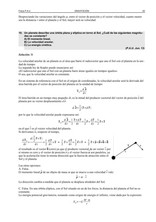 Física P.A.U. GRAVITACIÓN 63
Despreciando las variaciones del ángulo φ, entre el vector de posición y el vector velocidad, cuanto menor
sea la distancia r entre el planeta y el Sol, mayor será su velocidad.
19. Un planeta describe una órbita plana y elíptica en torno al Sol. ¿Cuál de las siguientes magnitu-
des es constante?
A) El momento lineal.
B) La velocidad areolar.
C) La energía cinética.
(P.A.U. Jun. 13)
Solución: B
La velocidad areolar de un planeta es el área que barre el radiovector que une el Sol con el planeta en la uni-
dad de tiempo.
La segunda ley de Kepler puede enunciarse así:
«El radiovector que une el Sol con un planeta barre áreas iguales en tiempos iguales»
O sea, que la velocidad areolar es constante.
En un sistema de referencia con el Sol en el origen de coordenadas, la velocidad areolar será la derivada del
área barrida por el vector de posición del planeta en la unidad de tiempo:
⃗vA=
d ⃗A
d t
El área barrida en un tiempo muy pequeño dt, es la mitad del producto vectorial del vector de posición r del
planeta por su vector desplazamiento d r.
d ⃗A=
1
2
(⃗r×d ⃗r )
por lo que la velocidad areolar puede expresarse así:
⃗vA=
d ⃗A
d t
=
1
2
⃗r×d ⃗r
dt
=
1
2
⃗r ×
d⃗r
d t
=
1
2
⃗r×⃗v
en el que v es el vector velocidad del planeta.
Si derivamos vA respecto al tiempo,
d ⃗vA
dt
=
d(
1
2
⃗r×⃗v)
d t
=
1
2
d ⃗r
d t
×⃗v +
1
2
⃗r ×
d⃗v
d t
=
1
2
⃗v×⃗v +
1
2
⃗r ×⃗a=⃗0+⃗0=⃗0
el resultado es el vector 0 (cero) ya que el producto vectorial de un vector v por
sí mismo es cero y el vector de posición r y el vector fuerza a son paralelos, ya
que la aceleración tiene la misma dirección que la fuerza de atracción entre el
Sol y el planeta.
Las otras opciones:
A. Falsa.
El momento lineal p de un objeto de masa m que se mueve a una velocidad v vale:
p = m · v
La dirección cambia a medida que el planeta se desplaza alrededor del Sol.
C. Falsa. En una órbita elíptica, con el Sol situado en un de los focos, la distancia del planeta al Sol no es
constante.
La energía potencial gravitatoria, tomando como origen de energía el infinito, viene dada por la expresión:
Ep=−G
M · m
r
r
vF
 
