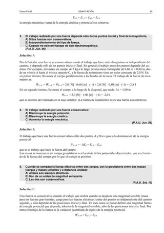 Física P.A.U. GRAVITACIÓN 65
Ep A + Ec A = Ep B + Ec B
la energía mecánica (suma de la energía cinética y potencial) se conserva.
3. El trabajo realizado por una fuerza depende sólo de los puntos inicial y final de la trayectoria,
A) Si las fuerzas son conservativas.
B) Independientemente del tipo de fuerza.
C) Cuando no existen fuerzas de tipo electromagnético.
(P.A.U. Jun. 96)
Solución: A
Por definición, una fuerza es conservativa cuando el trabajo que hace entre dos puntos es independiente del
camino, y depende sólo de los puntos inicial y final. En general el trabajo entre dos puntos depende del ca-
mino. Por ejemplo, movemos un cuerpo de 5 kg a lo largo de una mesa rectangular de 0,60 m × 0,80 m, des-
de un vértice A hasta el vértice opuesto C, y la fuerza de rozamiento tiene un valor constante de 2,0 N. En
un primer intento, llevamos el cuerpo paralelamente a los bordes de la mesa. El trabajo de la fuerza de roza-
miento es:
WA→C = WA→B + WB→C = 2,0 [N] · 0,60 [m] · (-1) + 2,0 [N] · 0,80 [m] · (-1) = -2,8 J
En un segundo intento, llevamos el cuerpo a lo largo de la diagonal, que mide: Δs = 1,00 m
WA→C = 2,0 [N] · 1,00 [m] · (-1) = -2,0 J
que es distinto del realizado en el caso anterior. (La fuerza de rozamiento no es una fuerza conservativa)
4. El trabajo realizado por una fuerza conservativa:
A) Disminuye la energía potencial.
B) Disminuye la energía cinética.
C) Aumenta la energía mecánica.
(P.A.U. Jun. 08)
Solución: A
El trabajo que hace una fuerza conservativa entre dos puntos A y B es igual a la disminución de la energía
potencial:
WA→B = –ΔEp = Ep A – Ep B
que es el trabajo que hace la fuerza del campo.
Las masas se mueven en un campo gravitatorio en el sentido de los potenciales decrecientes, que es el senti-
do de la fuerza del campo, por lo que el trabajo es positivo.
5. Cuando se compara la fuerza eléctrica entre dos cargas, con la gravitatoria entre dos masas
(cargas y masas unitarias y a distancia unidad):
A) Ambas son siempre atractivas.
B) Son de un orden de magnitud semejante.
C) Las dos son conservativas.
(P.A.U. Set. 10)
Solución: C
Una fuerza es conservativa cuando el trabajo que realiza cuando se desplaza una magnitud sensible (masa
para las fuerzas gravitatorias, carga para las fuerzas eléctricas) entre dos puntos es independiente del camino
seguido, y sólo depende de las posiciones inicial y final. En esos casos se puede definir una magnitud llama-
da energía potencial que depende, además de la magnitud sensible, sólo de las posiciones inicial y final. Por
tanto el trabajo de la fuerza es la variación (cambiada de signo) de la energía potencial.
WA→B = Ep A – Ep B
 