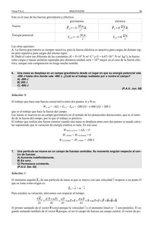 Física P.A.U. GRAVITACIÓN 66
Este es el caso de las fuerzas gravitatoria y eléctrica.
gravitatoria eléctrica
Fuerza ⃗F G=−G
M m
r2
⃗ur
⃗F E=K
Q q
r2
⃗ur
Energía potencial
Ep G=−G
M m
r
Ep E=K
Q q
r
Las otras opciones:
A: La fuerza gravitatoria es siempre atractiva, pero la fuerza eléctrica es atractiva para cargas de distinto sig-
no pero repulsiva para cargas del mismo signo.
B: Dado el valor tan diferente de las constantes (K = 9×109
N·m2
·C-2
y G = 6,67×10-11
N·m2
·kg-2
), la fuerza
entre cargas o masas unitarias separadas por distancia unidad, será ≈ 1020
mayor en el caso de la fuerza eléc-
trica, aunque esta comparación no tenga mucho sentido.
6. Una masa se desplaza en un campo gravitatorio desde un lugar en que su energía potencial vale
-200 J hasta otro donde vale -400 J. ¿Cuál es el trabajo realizado por o contra el campo?
A) -200 J
B) 200 J
C) -600 J
(P.A.U. Jun. 98)
Solución: B
El trabajo que hace una fuerza conservativa entre dos puntos A y B es:
WA→B = –ΔEP = Ep A – Ep B = -200 [J] – (-400 [J]) = 200 J
que es el trabajo que hace la fuerza del campo.
Las masas se mueven en un campo gravitatorio en el sentido de los potenciales decrecientes, que es el senti-
do de la fuerza del campo, por lo que el trabajo es positivo.
El trabajo que realiza una fuerza exterior cuando una masa se desplaza entre esos dos puntos se puede calcu-
lar suponiendo que la variación de energía cinética es nula. En ese caso:
WRESULTANTE = ΔEc = 0
WCAMPO + WEXTERIOR = 0
WEXTERIOR = -WCAMPO = -200 J
7. Una partícula se mueve en un campo de fuerzas centrales. Su momento angular respecto al cen-
tro de fuerzas:
A) Aumenta indefinidamente.
B) Es cero.
C) Permanece constante.
(P.A.U. Set. 02)
Solución: C
El momento angular LO de una partícula de masa m que se mueve con una velocidad v respecto a un punto O
que se toma como origen es:
LO = r × m · v
Para estudiar su variación, derivamos con respecto al tiempo:
d ⃗LO
d t
=
d(⃗r ×m⃗v)
dt
=
d ⃗r
dt
×m ⃗v +⃗r ×
d m⃗v
d t
=⃗v×m⃗v +⃗r ×⃗F =⃗0+⃗0=⃗0
El primer sumando da el vector 0 (cero) porque la velocidad v y el momento lineal m · v son paralelos. El se-
gundo sumando también da el vector 0 porque, al ser el campo de fuerzas un campo central, el vector de po-
 